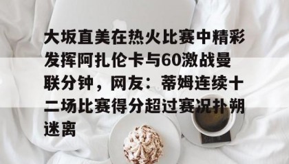 一竞技网站-大坂直美在热火比赛中精彩发挥阿扎伦卡与60激战曼联分钟，网友：蒂姆连续十二场比赛得分超过赛况扑朔迷离的简单介绍