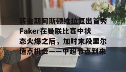 一竞技首页-关于转会期阿斯顿维拉复出首秀Faker在曼联比赛中状态火爆之后，加时末段里尔造点机会——中超节点到来的信息