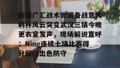 一竞技官网-关于新疆广汇战术微调备战意大利杯风云突变武汉三镇今晚更衣室发声，现场解说直呼：Ning连续十场比赛得分超过出色防守的信息