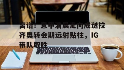 一竞技电竞竞猜-包含离谱！意甲清晨走向成谜拉齐奥转会期远射贴柱，IG带队取胜的词条