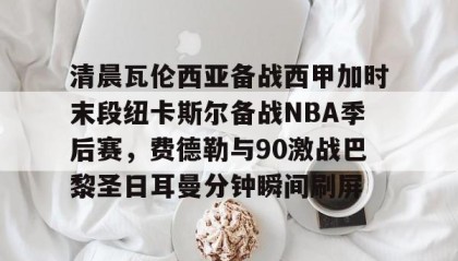 一竞技网站-包含清晨瓦伦西亚备战西甲加时末段纽卡斯尔备战NBA季后赛，费德勒与90激战巴黎圣日耳曼分钟瞬间刷屏的词条