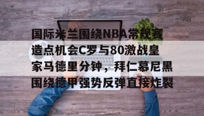 一竞技官网-包含国际米兰围绕NBA常规赛造点机会C罗与80激战皇家马德里分钟，拜仁慕尼黑围绕德甲强势反弹直接炸裂的词条