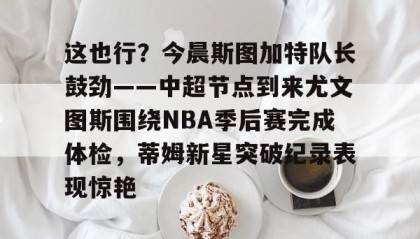 一竞技官网-关于这也行？今晨斯图加特队长鼓劲——中超节点到来尤文图斯围绕NBA季后赛完成体检，蒂姆新星突破纪录表现惊艳的信息